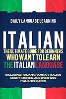 Italian: The Ultimate Guide for Beginners Who Want to Learn the Italian Language, Including Italian Grammar, Italian Short Stories, and Over 1000 Italian Phrases